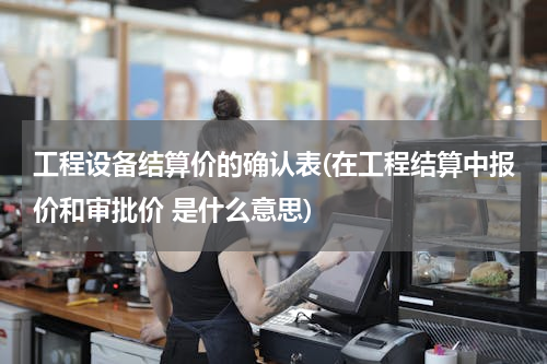 工程设备结算价的确认表(在工程结算中报价和审批价 是什么意思)