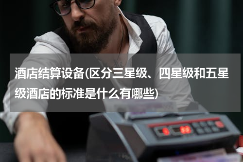 酒店结算设备(区分三星级、四星级和五星级酒店的标准是什么有哪些)