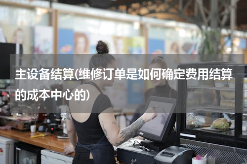 主设备结算(维修订单是如何确定费用结算的成本中心的)