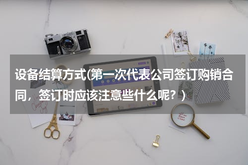 设备结算方式(第一次代表公司签订购销合同，签订时应该注意些什么呢？)