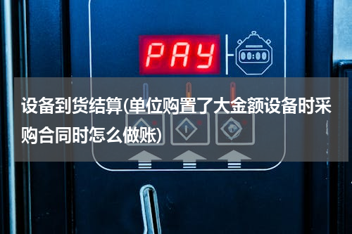 设备到货结算(单位购置了大金额设备时采购合同时怎么做账)
