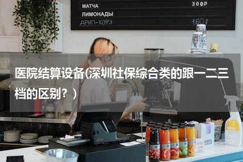 医院结算设备(深圳社保综合类的跟一二三档的区别？)
