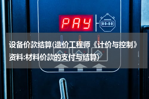 设备价款结算(造价工程师《计价与控制》资料:材料价款的支付与结算)