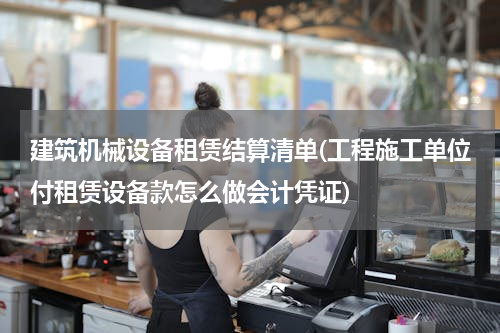 建筑机械设备租赁结算清单(工程施工单位付租赁设备款怎么做会计凭证)