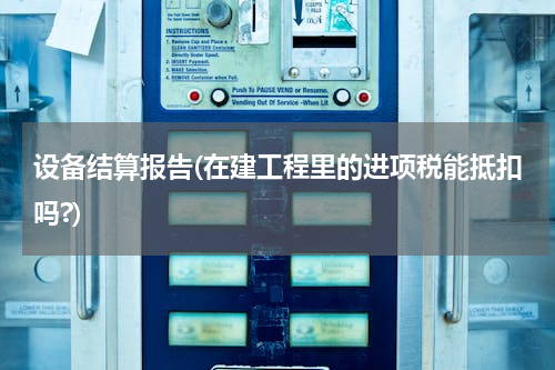 设备结算报告(在建工程里的进项税能抵扣吗?)