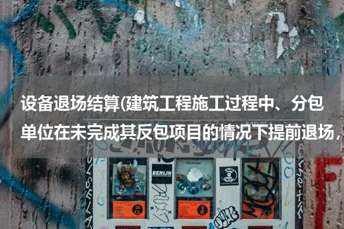 设备退场结算(建筑工程施工过程中、分包单位在未完成其反包项目的情况下提前退场，怎样对其已施工的项目进行认证和结算)