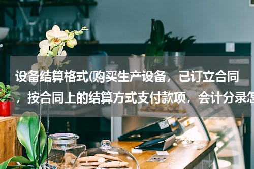 设备结算格式(购买生产设备，已订立合同，按合同上的结算方式支付款项，会计分录怎么做？如何做表格反映业务？)