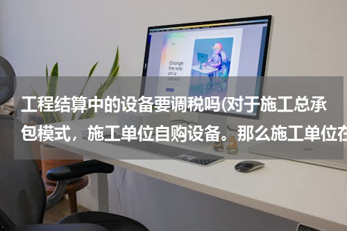 工程结算中的设备要调税吗(对于施工总承包模式，施工单位自购设备。那么施工单位在清单计价时，设备是否需要计税？如需要，如何计算？)