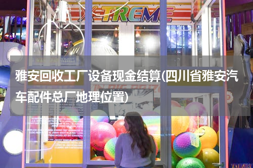 雅安回收工厂设备现金结算(四川省雅安汽车配件总厂地理位置)