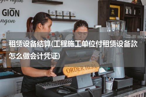 租赁设备结算(工程施工单位付租赁设备款怎么做会计凭证)