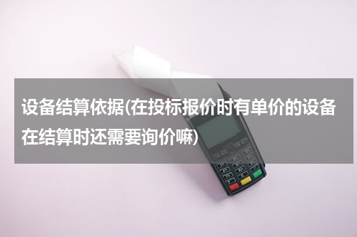 设备结算依据(在投标报价时有单价的设备在结算时还需要询价嘛)
