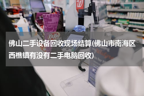 佛山二手设备回收现场结算(佛山市南海区西樵镇有没有二手电脑回收)