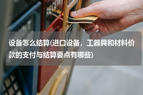 设备怎么结算(进口设备，工器具和材料价款的支付与结算要点有哪些)