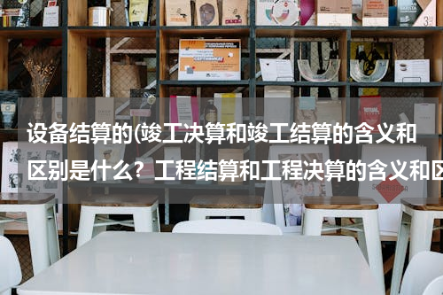 设备结算的(竣工决算和竣工结算的含义和区别是什么？工程结算和工程决算的含义和区别是什么？)