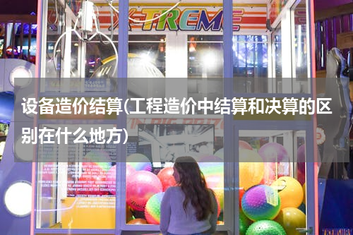 设备造价结算(工程造价中结算和决算的区别在什么地方)