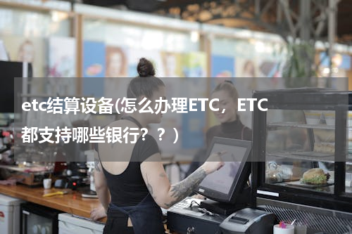 etc结算设备(怎么办理ETC，ETC都支持哪些银行？？)