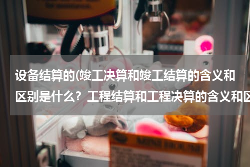 设备结算的(竣工决算和竣工结算的含义和区别是什么？工程结算和工程决算的含义和区别是什么？)