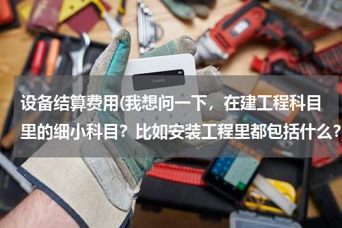 设备结算费用(我想问一下，在建工程科目里的细小科目？比如安装工程里都包括什么？)
