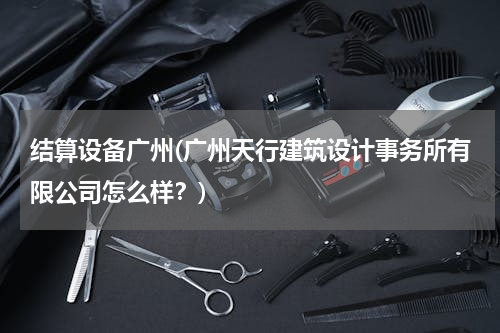 结算设备广州(广州天行建筑设计事务所有限公司怎么样？)