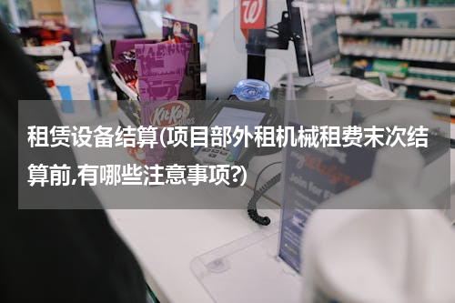 租赁设备结算(项目部外租机械租费末次结算前,有哪些注意事项?)