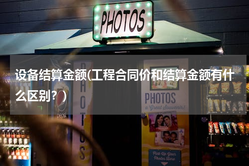 设备结算金额(工程合同价和结算金额有什么区别？)