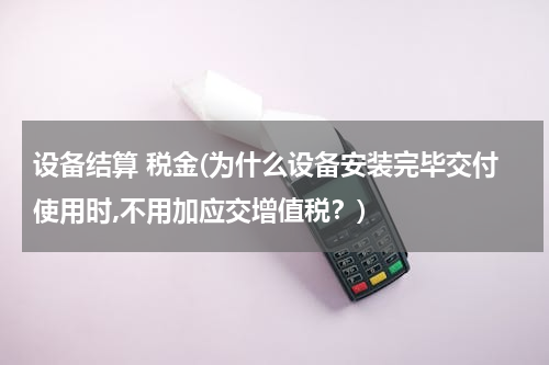 设备结算 税金(为什么设备安装完毕交付使用时,不用加应交增值税？)