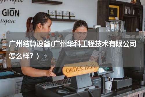 广州结算设备(广州华科工程技术有限公司怎么样？)