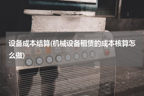 设备成本结算(机械设备租赁的成本核算怎么做)