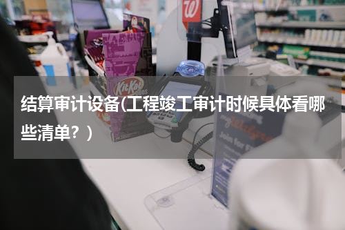 结算审计设备(工程竣工审计时候具体看哪些清单？)