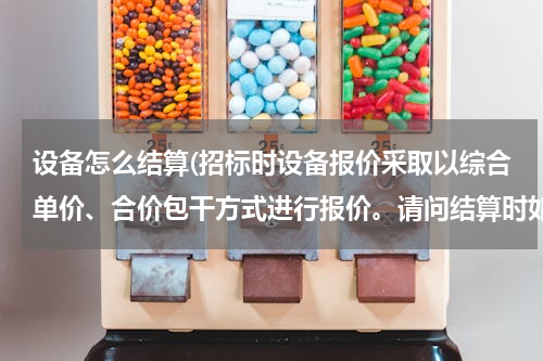 设备怎么结算(招标时设备报价采取以综合单价、合价包干方式进行报价。请问结算时如何结算？)