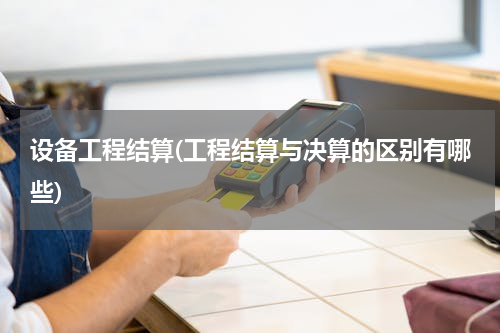 设备工程结算(工程结算与决算的区别有哪些)