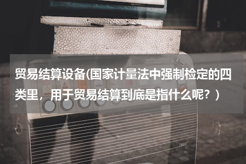 贸易结算设备(国家计量法中强制检定的四类里，用于贸易结算到底是指什么呢？)