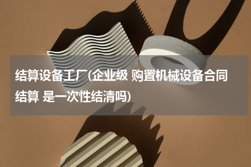 结算设备工厂(企业级 购置机械设备合同结算 是一次性结清吗)