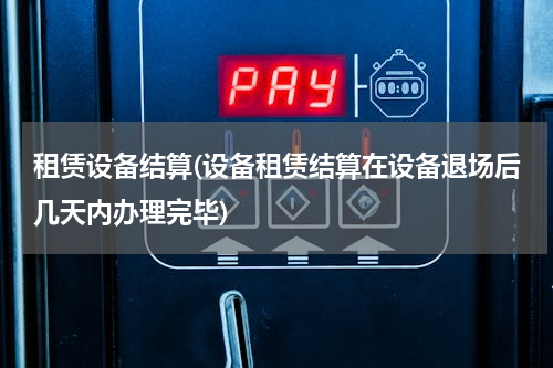 租赁设备结算(设备租赁结算在设备退场后几天内办理完毕)