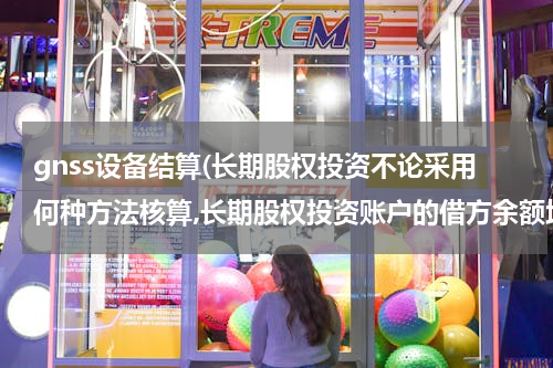gnss设备结算(长期股权投资不论采用何种方法核算,长期股权投资账户的借方余额均反映企业长期股权投资的成本。)