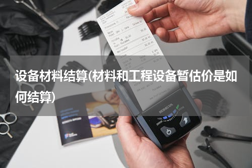 设备材料结算(材料和工程设备暂估价是如何结算)