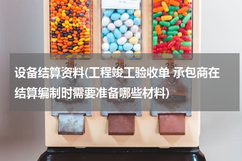 设备结算资料(工程竣工验收单 承包商在结算编制时需要准备哪些材料)