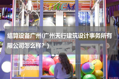 结算设备广州(广州天行建筑设计事务所有限公司怎么样？)