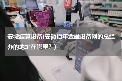 安徽结算设备(安徽佰年金融设备网的总经办的地址在哪里？)