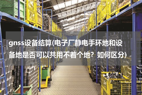 gnss设备结算(电子厂静电手环地和设备地是否可以共用不着个地？如何区分)