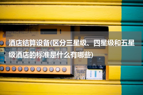 酒店结算设备(区分三星级、四星级和五星级酒店的标准是什么有哪些)