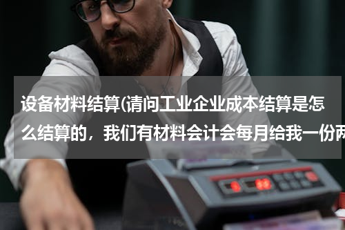 设备材料结算(请问工业企业成本结算是怎么结算的，我们有材料会计会每月给我一份两个车间领用的原材料。)