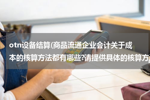 otn设备结算(商品流通企业会计关于成本的核算方法都有哪些?请提供具体的核算方法?)