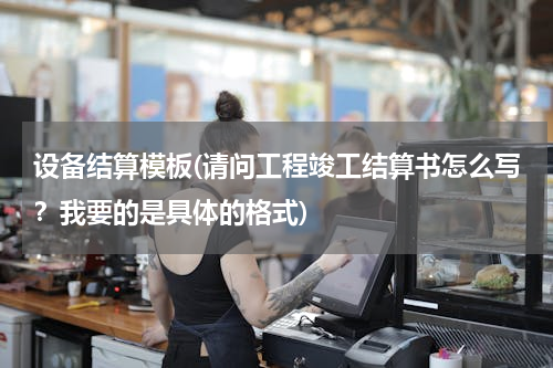 设备结算模板(请问工程竣工结算书怎么写？我要的是具体的格式)