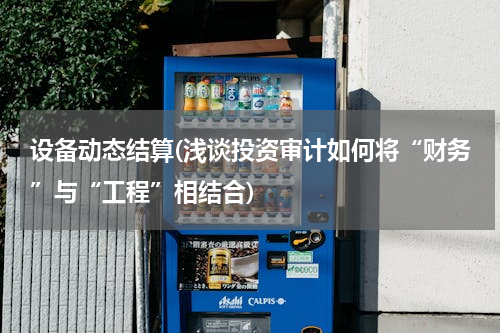 设备动态结算(浅谈投资审计如何将“财务”与“工程”相结合)