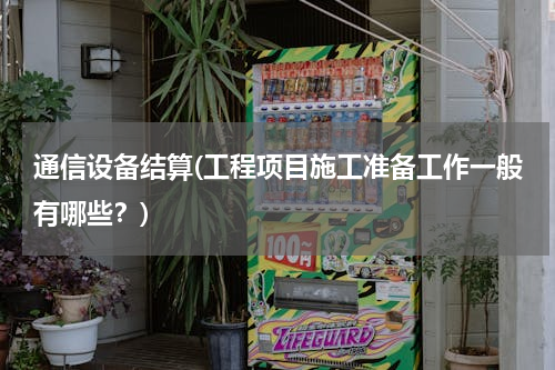 通信设备结算(工程项目施工准备工作一般有哪些？)
